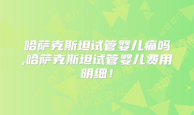 哈萨克斯坦试管婴儿痛吗,哈萨克斯坦试管婴儿费用明细！