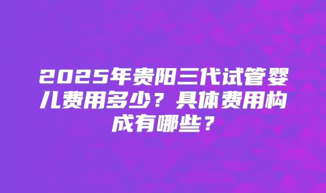 2025年贵阳三代试管婴儿费用多少？具体费用构成有哪些？