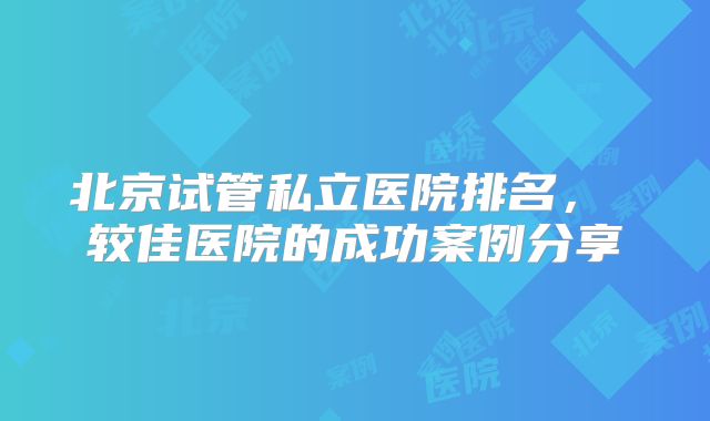 北京试管私立医院排名， 较佳医院的成功案例分享