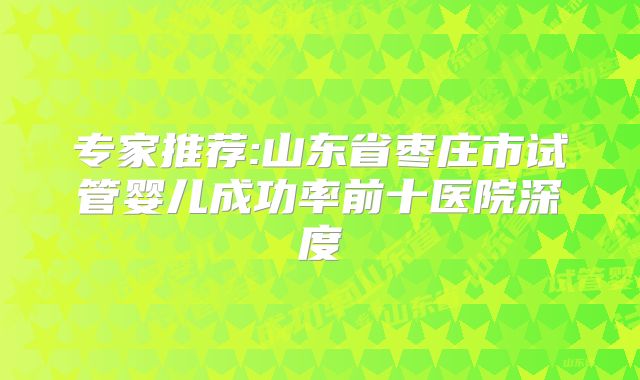 专家推荐:山东省枣庄市试管婴儿成功率前十医院深度