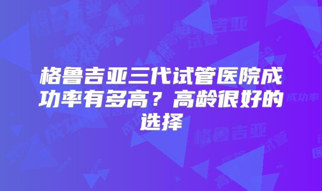 格鲁吉亚三代试管医院成功率有多高？高龄很好的选择