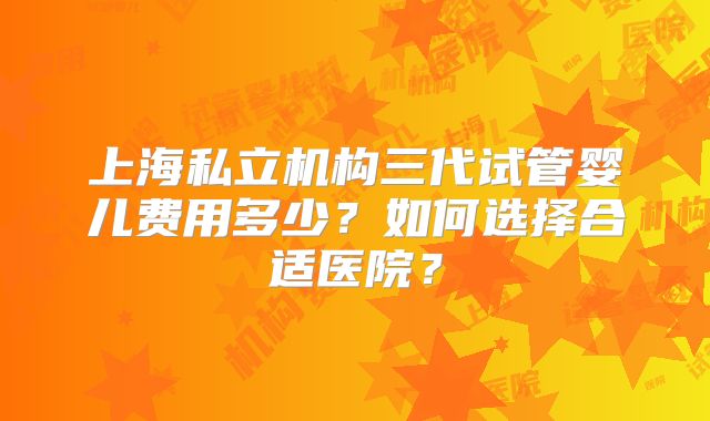 上海私立机构三代试管婴儿费用多少？如何选择合适医院？