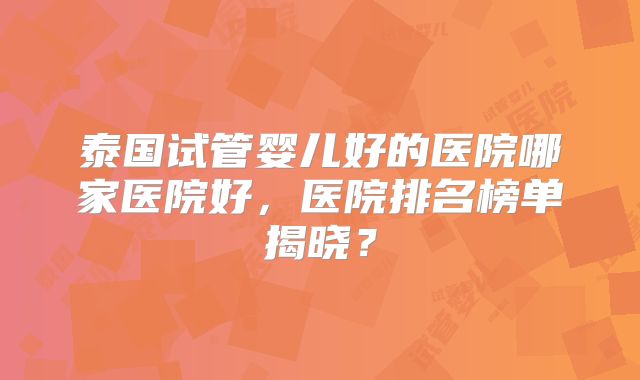 泰国试管婴儿好的医院哪家医院好，医院排名榜单揭晓？