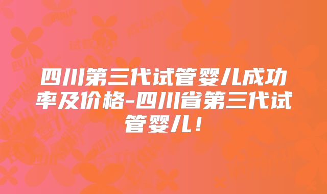 四川第三代试管婴儿成功率及价格-四川省第三代试管婴儿！