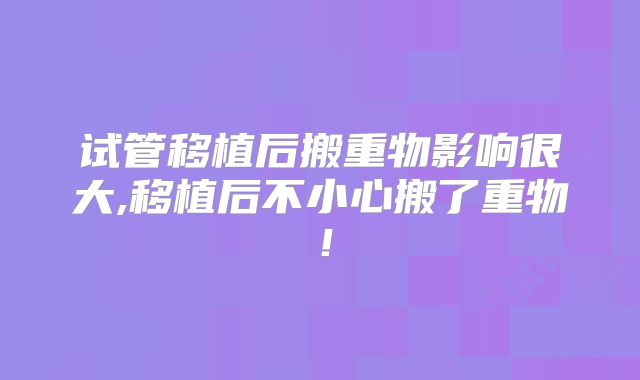 试管移植后搬重物影响很大,移植后不小心搬了重物！