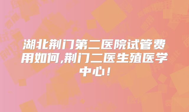 湖北荆门第二医院试管费用如何,荆门二医生殖医学中心！