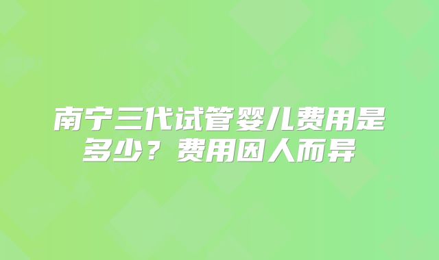 南宁三代试管婴儿费用是多少？费用因人而异