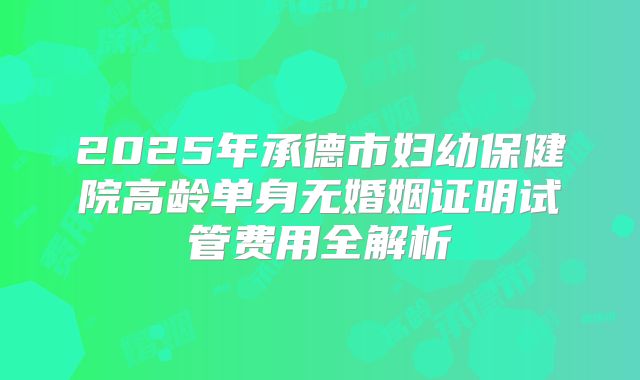 2025年承德市妇幼保健院高龄单身无婚姻证明试管费用全解析