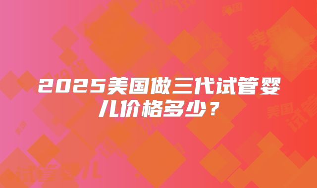 2025美国做三代试管婴儿价格多少？