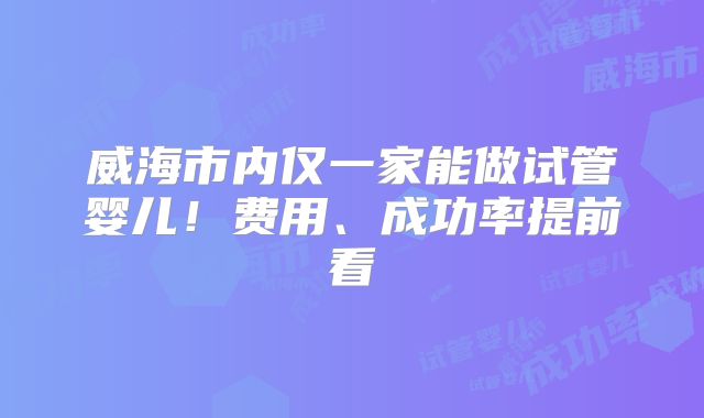 威海市内仅一家能做试管婴儿！费用、成功率提前看