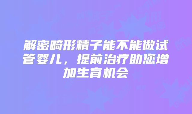 解密畸形精子能不能做试管婴儿，提前治疗助您增加生育机会