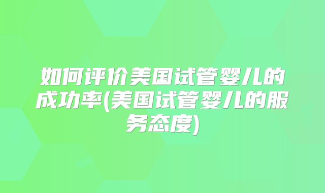 如何评价美国试管婴儿的成功率(美国试管婴儿的服务态度)
