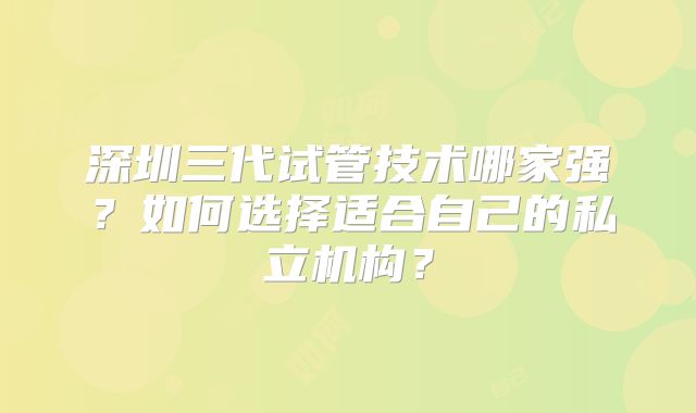 深圳三代试管技术哪家强？如何选择适合自己的私立机构？