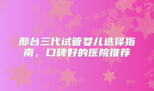 邢台三代试管婴儿选择指南,口碑好的医院推荐