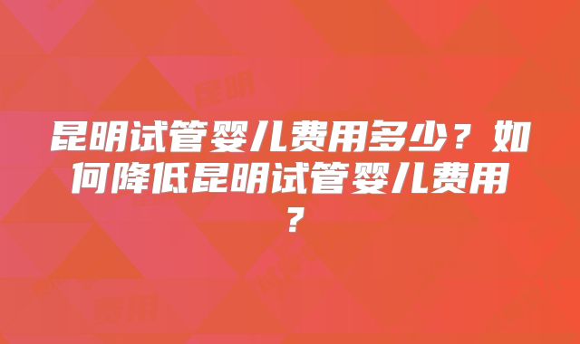 昆明试管婴儿费用多少？如何降低昆明试管婴儿费用？