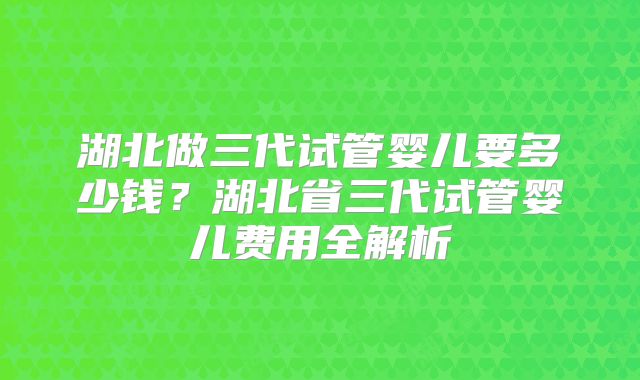 湖北做三代试管婴儿要多少钱？湖北省三代试管婴儿费用全解析