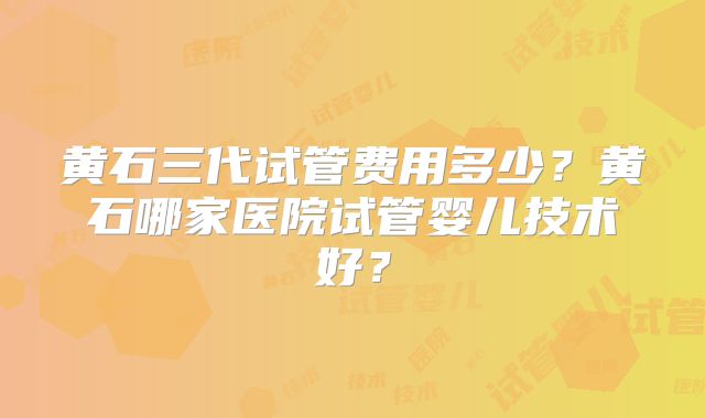黄石三代试管费用多少？黄石哪家医院试管婴儿技术好？