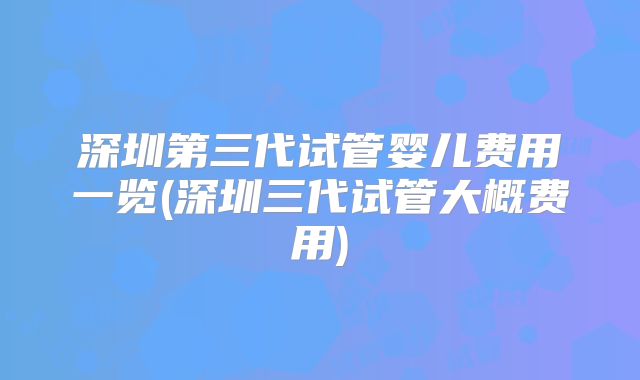 深圳第三代试管婴儿费用一览(深圳三代试管大概费用)
