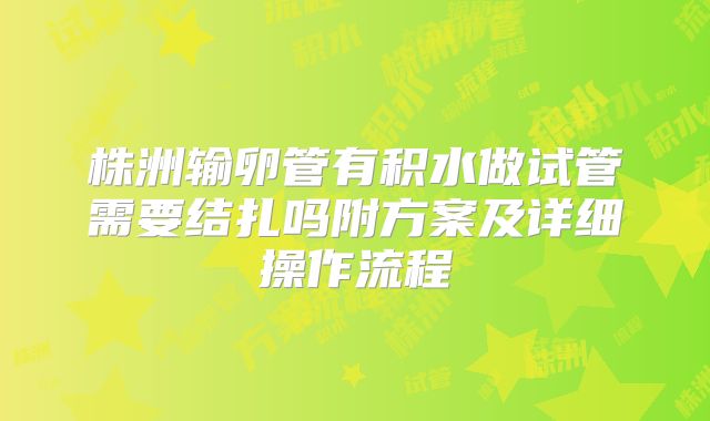 株洲输卵管有积水做试管需要结扎吗附方案及详细操作流程