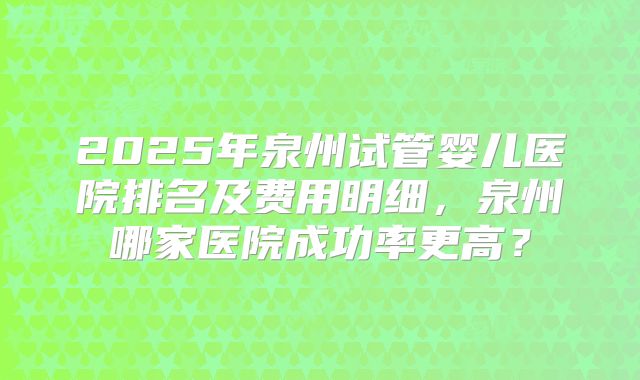 2025年泉州试管婴儿医院排名及费用明细，泉州哪家医院成功率更高？
