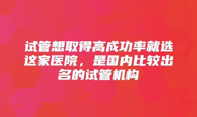 试管想取得高成功率就选这家医院，是国内比较出名的试管机构