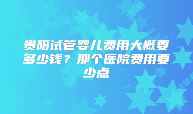 贵阳试管婴儿费用大概要多少钱？那个医院费用要少点