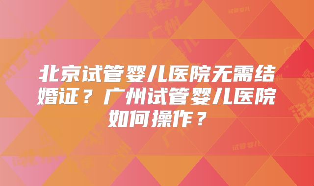 北京试管婴儿医院无需结婚证？广州试管婴儿医院如何操作？