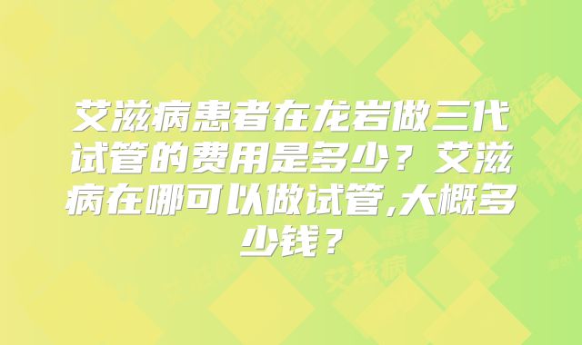 艾滋病患者在龙岩做三代试管的费用是多少？艾滋病在哪可以做试管,大概多少钱？