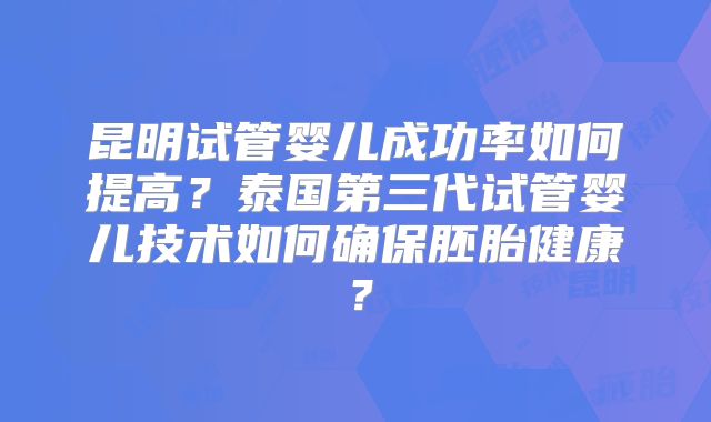 昆明试管婴儿成功率如何提高？泰国第三代试管婴儿技术如何确保胚胎健康？