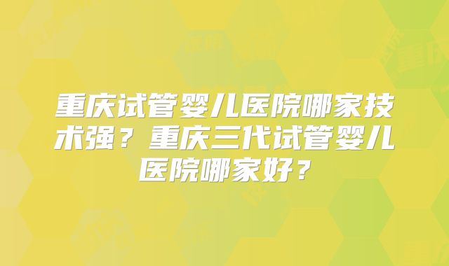 重庆试管婴儿医院哪家技术强？重庆三代试管婴儿医院哪家好？