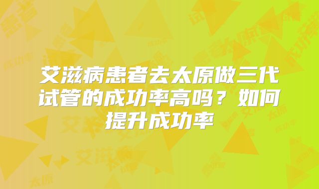 艾滋病患者去太原做三代试管的成功率高吗？如何提升成功率