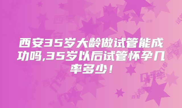 西安35岁大龄做试管能成功吗,35岁以后试管怀孕几率多少！