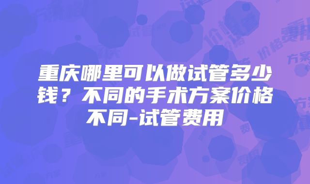 重庆哪里可以做试管多少钱？不同的手术方案价格不同-试管费用