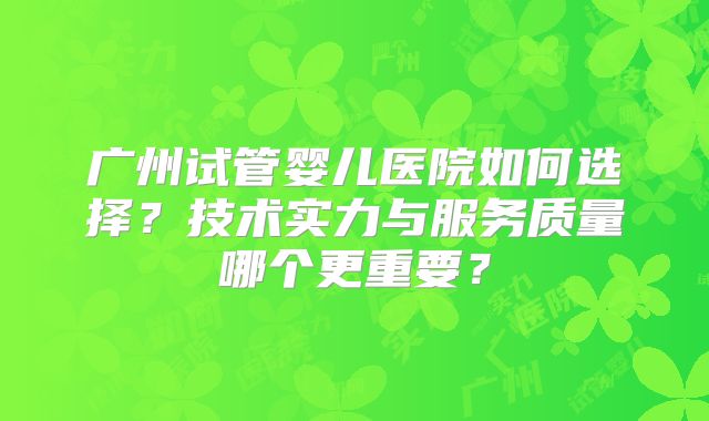 广州试管婴儿医院如何选择？技术实力与服务质量哪个更重要？