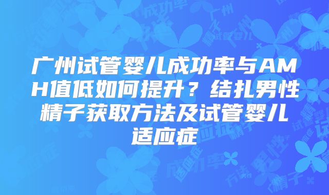 广州试管婴儿成功率与AMH值低如何提升？结扎男性精子获取方法及试管婴儿适应症
