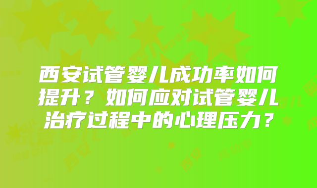 西安试管婴儿成功率如何提升？如何应对试管婴儿治疗过程中的心理压力？
