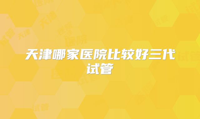 天津哪家医院比较好三代试管