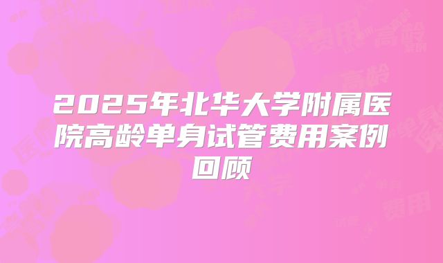 2025年北华大学附属医院高龄单身试管费用案例回顾