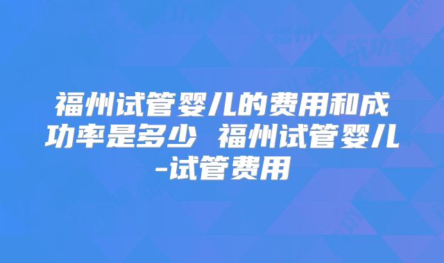 福州试管婴儿的费用和成功率是多少 福州试管婴儿-试管费用