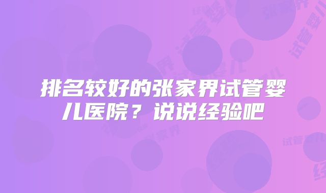 排名较好的张家界试管婴儿医院？说说经验吧