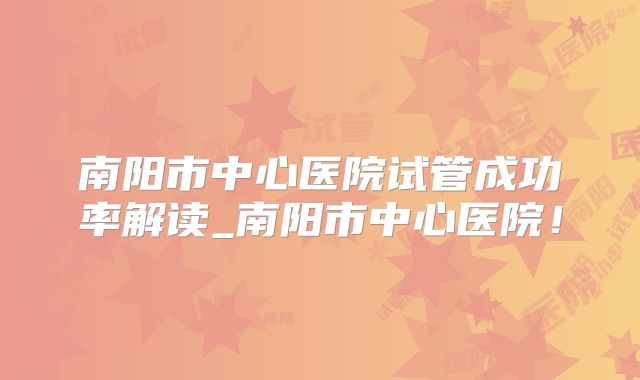 南阳市中心医院试管成功率解读_南阳市中心医院！