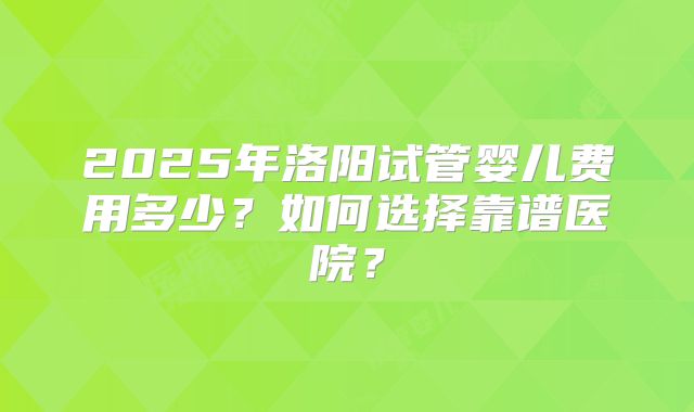 2025年洛阳试管婴儿费用多少？如何选择靠谱医院？