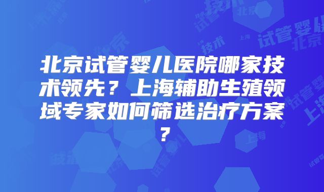 北京试管婴儿医院哪家技术领先？上海辅助生殖领域专家如何筛选治疗方案？