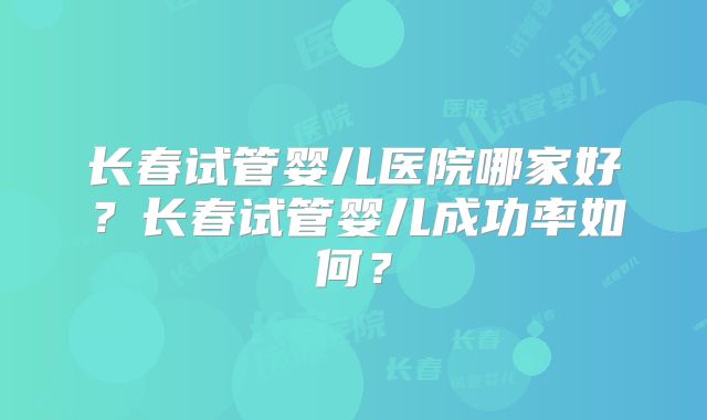 长春试管婴儿医院哪家好？长春试管婴儿成功率如何？