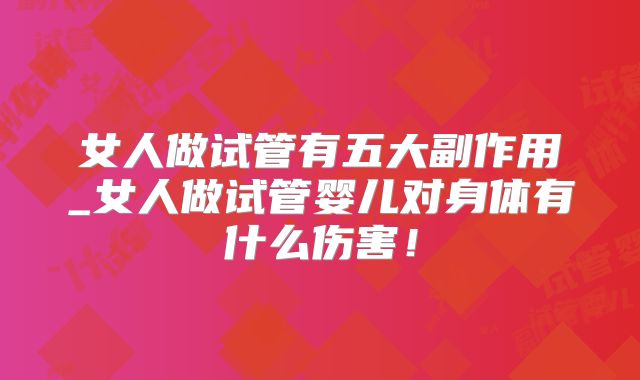 女人做试管有五大副作用_女人做试管婴儿对身体有什么伤害！