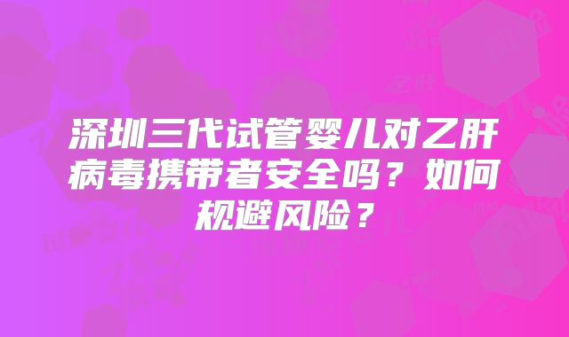 深圳三代试管婴儿对乙肝病毒携带者安全吗？如何规避风险？