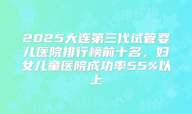 2025大连第三代试管婴儿医院排行榜前十名，妇女儿童医院成功率55%以上