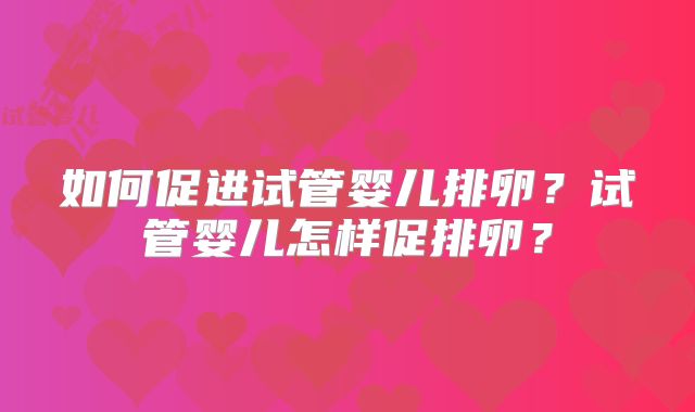 如何促进试管婴儿排卵?试管婴儿怎样促排卵?