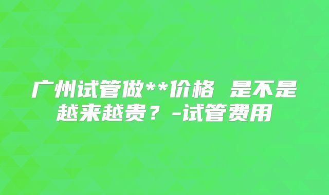 广州试管做**价格 是不是越来越贵？-试管费用