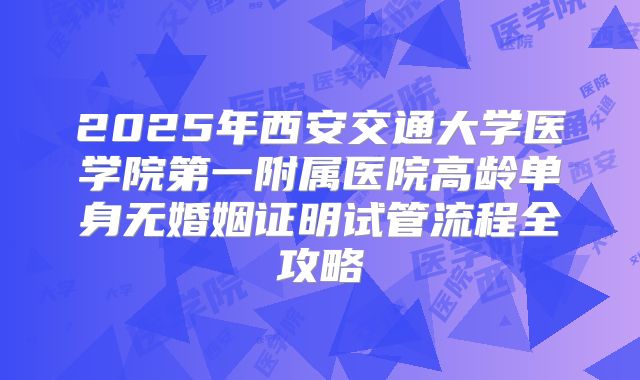 2025年西安交通大学医学院第一附属医院高龄单身无婚姻证明试管流程全攻略